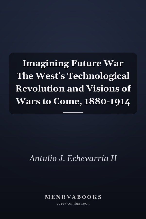 Imagining Future War The West's Technological Revolution and Visions of Wars to Come, 1880-1914