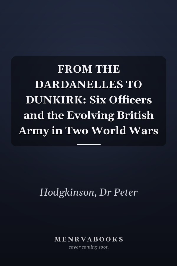 FROM THE DARDANELLES TO DUNKIRK: Six Officers and the Evolving British Army in Two World Wars