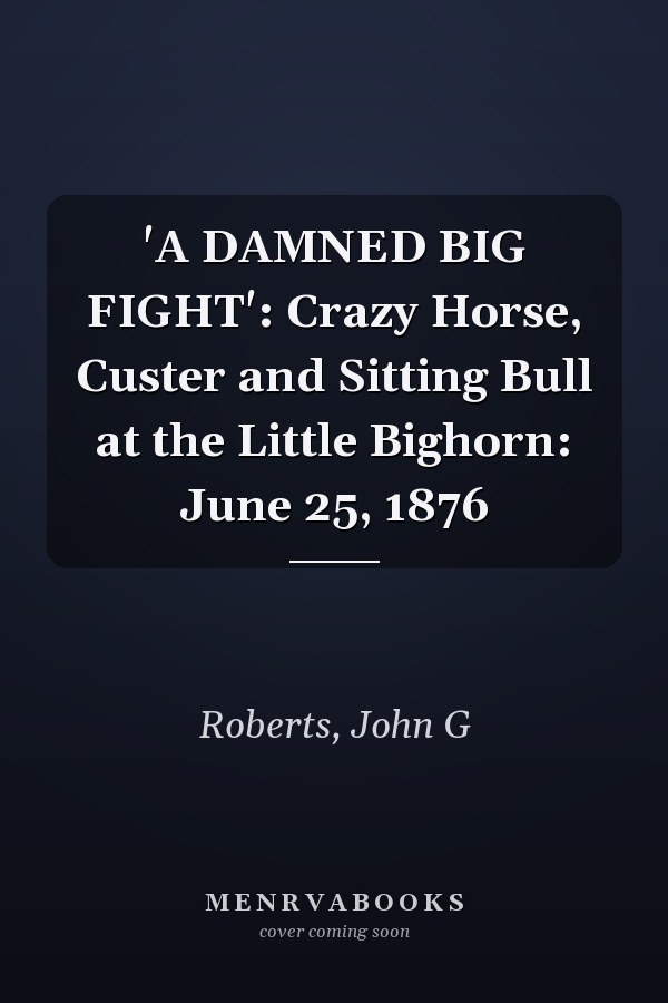 'A DAMNED BIG FIGHT': Crazy Horse, Custer and Sitting Bull at the Little Bighorn: June 25, 1876