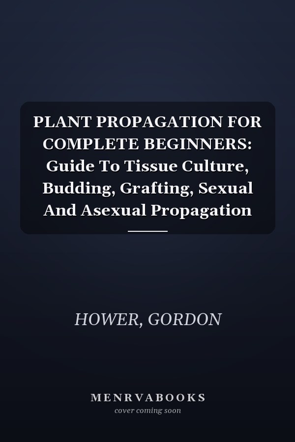 PLANT PROPAGATION FOR COMPLETE BEGINNERS: Guide To Tissue Culture, Budding, Grafting, Sexual And Asexual Propagation