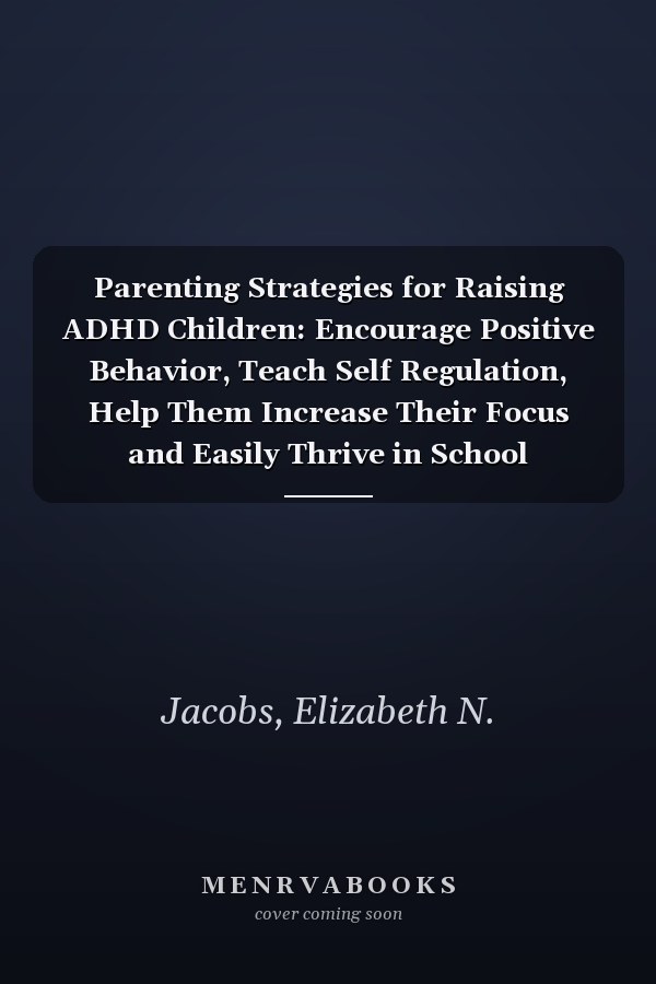 Parenting Strategies for Raising ADHD Children: Encourage Positive Behavior, Teach Self Regulation, Help Them Increase Their Focus and Easily Thrive in School