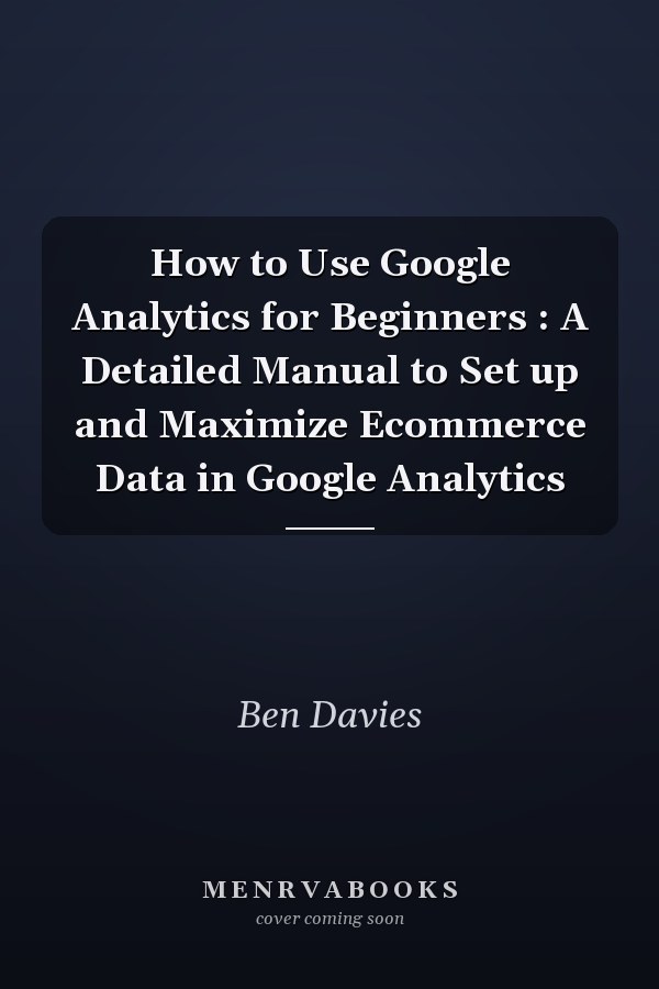 How to Use Google Analytics for Beginners : A Detailed Manual to Set up and Maximize Ecommerce Data in Google Analytics