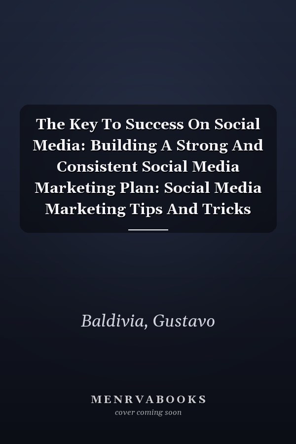 The Key To Success On Social Media: Building A Strong And Consistent Social Media Marketing Plan: Social Media Marketing Tips And Tricks