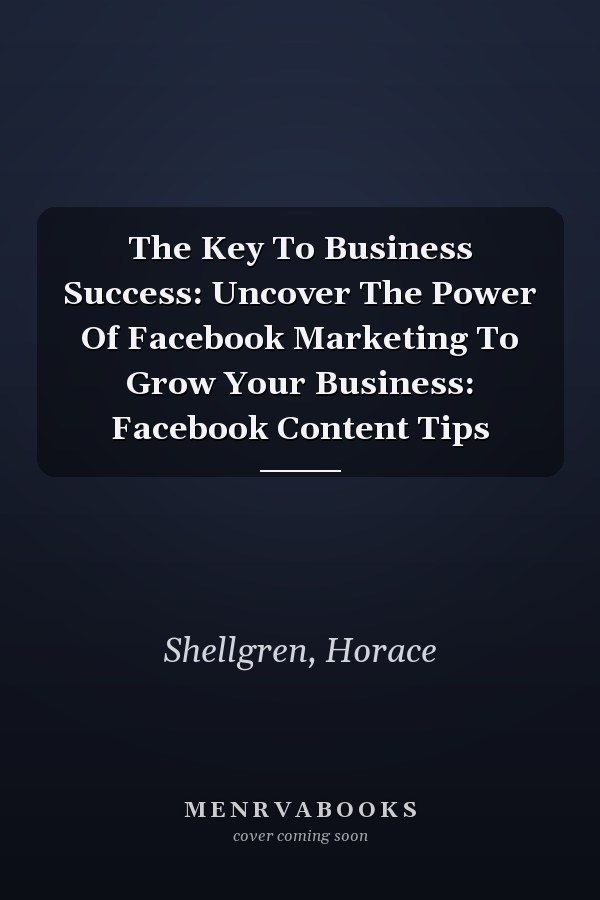 The Key To Business Success: Uncover The Power Of Facebook Marketing To Grow Your Business: Facebook Content Tips