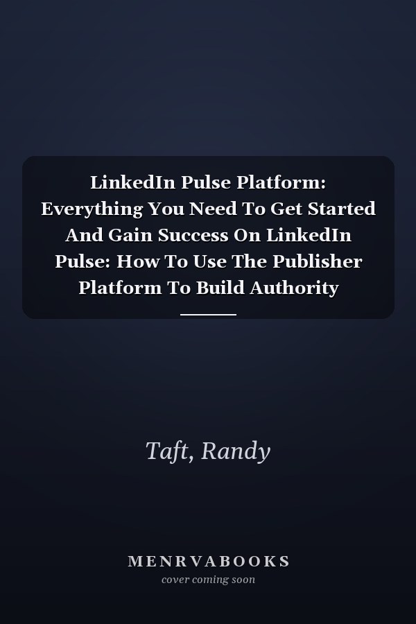 LinkedIn Pulse Platform: Everything You Need To Get Started And Gain Success On LinkedIn Pulse: How To Use The Publisher Platform To Build Authority
