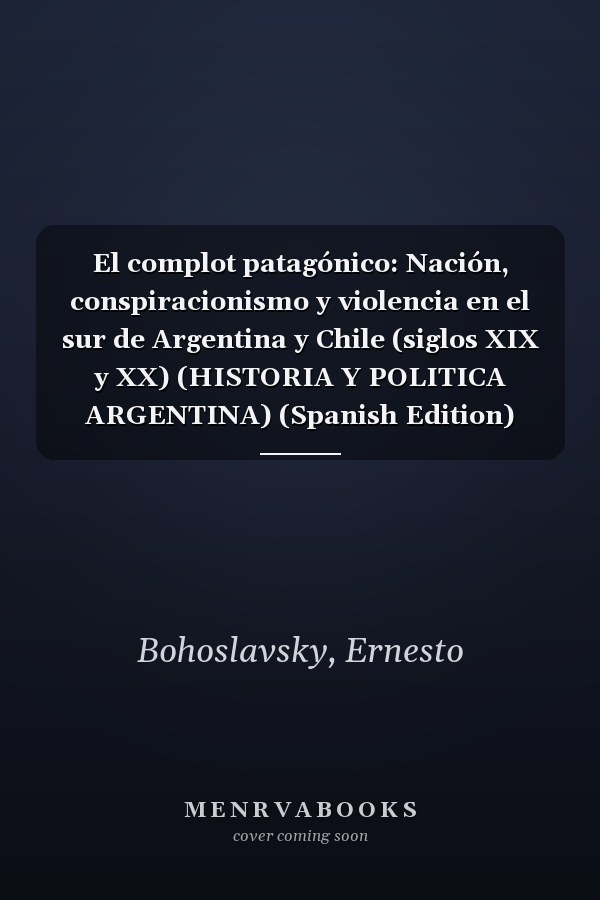 El complot patagónico: Nación, conspiracionismo y violencia en el sur de Argentina y Chile (siglos XIX y XX) (HISTORIA Y POLITICA ARGENTINA) (Spanish Edition)
