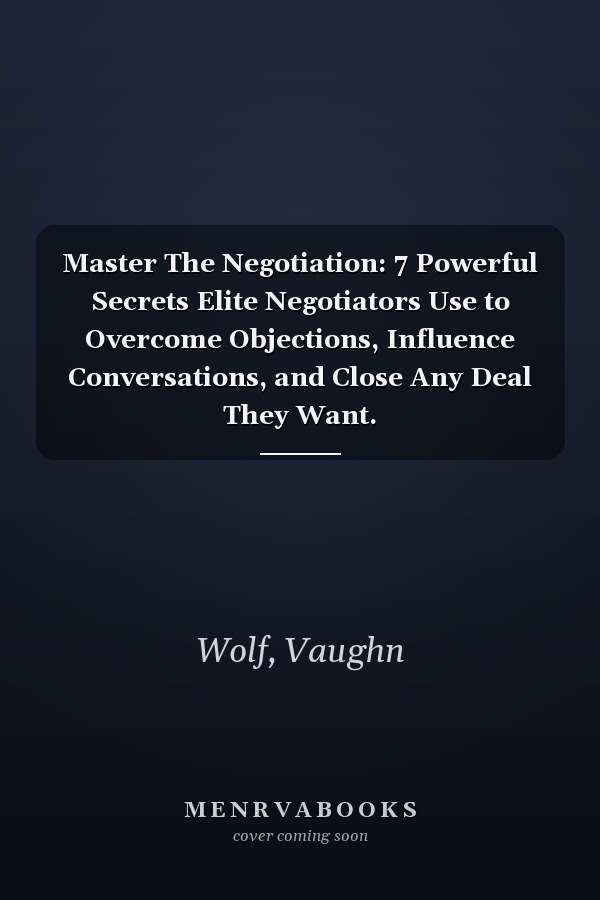 Master The Negotiation: 7 Powerful Secrets Elite Negotiators Use to Overcome Objections, Influence Conversations, and Close Any Deal They Want.