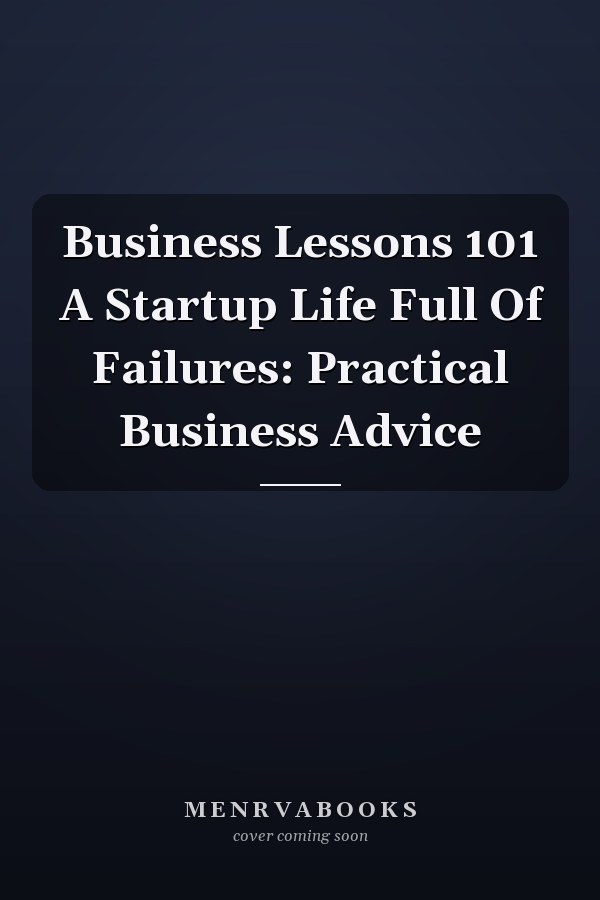 Business Lessons 101 A Startup Life Full Of Failures: Practical Business Advice
