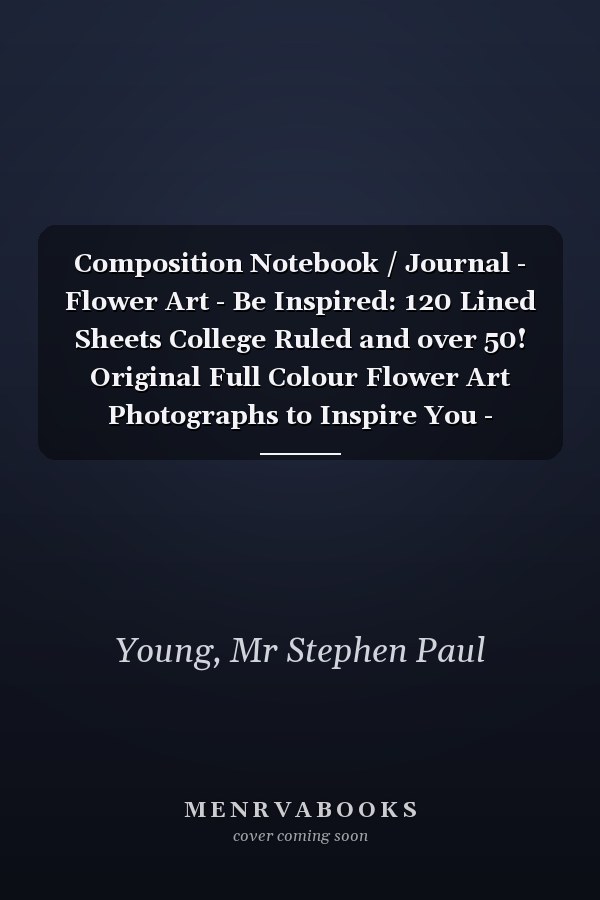 Composition Notebook / Journal - Flower Art - Be Inspired: 120 Lined Sheets College Ruled and over 50! Original Full Colour Flower Art Photographs to Inspire You - Poems, Love Notes or Thoughts