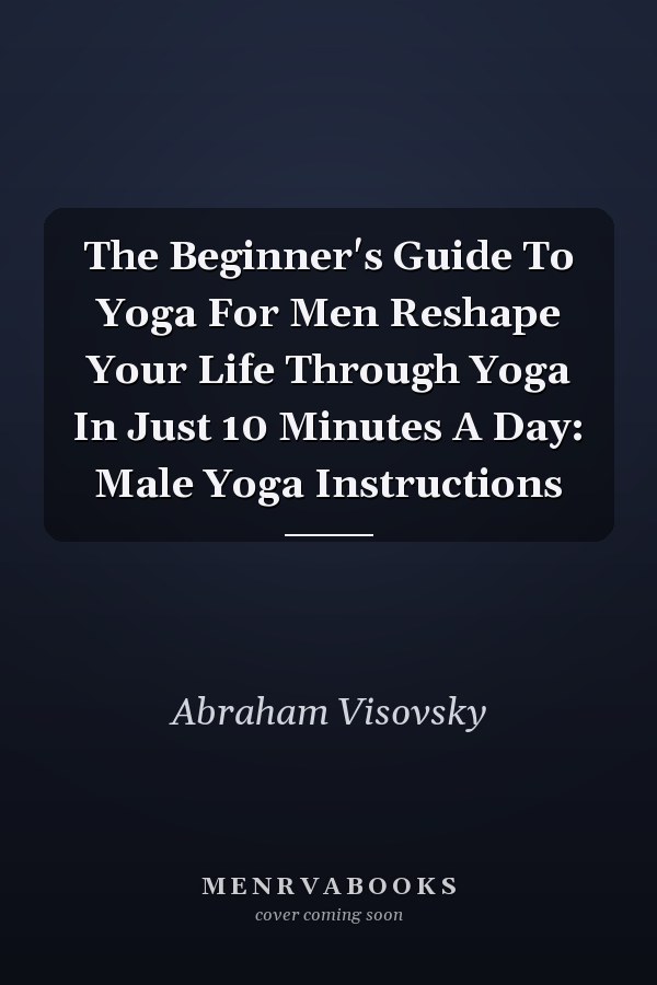 The Beginner's Guide To Yoga For Men Reshape Your Life Through Yoga In Just 10 Minutes A Day: Male Yoga Instructions