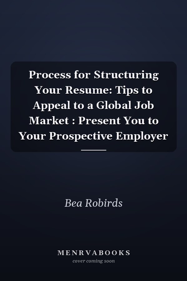 Process for Structuring Your Resume: Tips to Appeal to a Global Job Market : Present You to Your Prospective Employer
