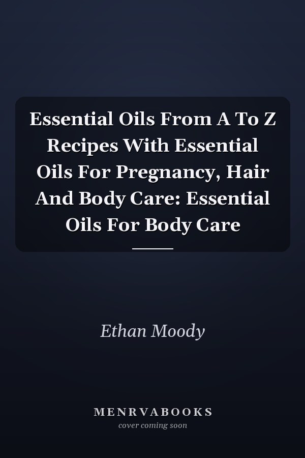 Essential Oils From A To Z Recipes With Essential Oils For Pregnancy, Hair And Body Care: Essential Oils For Body Care