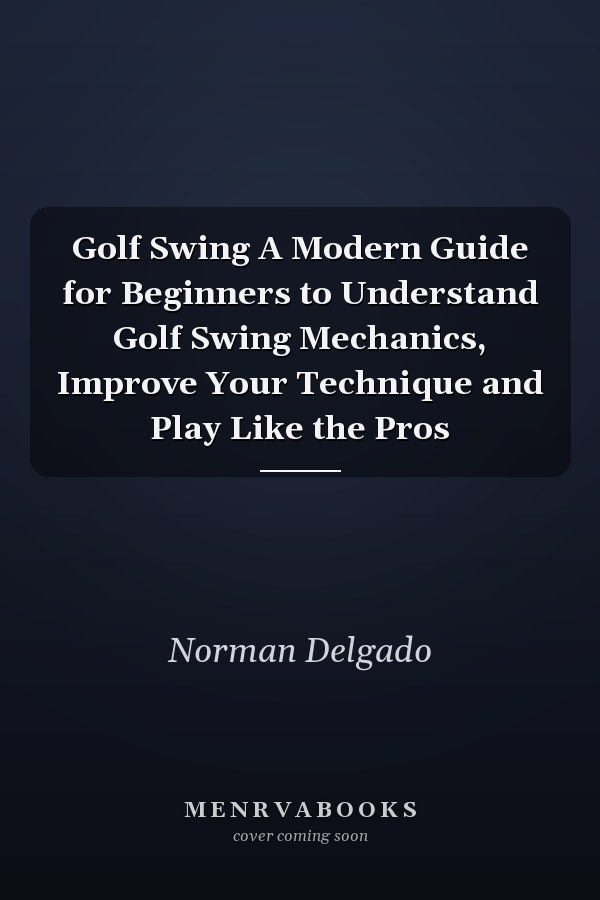 Golf Swing A Modern Guide for Beginners to Understand Golf Swing Mechanics, Improve Your Technique and Play Like the Pros