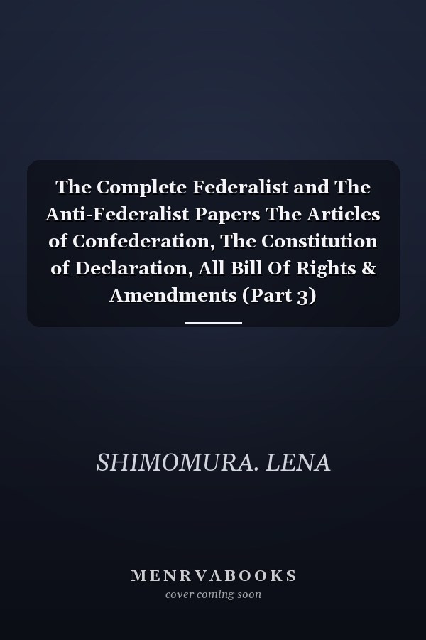 The Complete Federalist and The Anti-Federalist Papers The Articles of Confederation, The Constitution of Declaration, All Bill Of Rights & Amendments (Part 3)