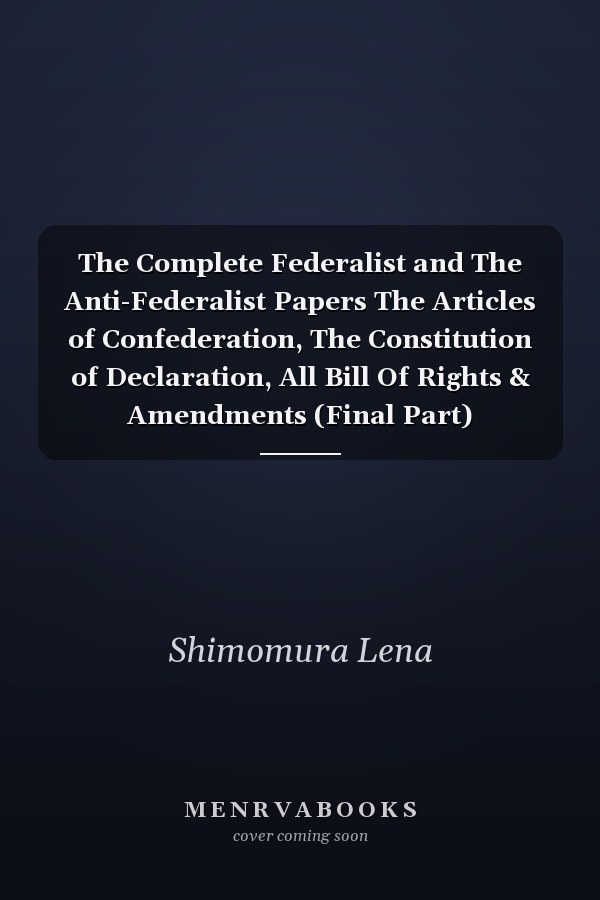 The Complete Federalist and The Anti-Federalist Papers The Articles of Confederation, The Constitution of Declaration, All Bill Of Rights & Amendments (Final Part)