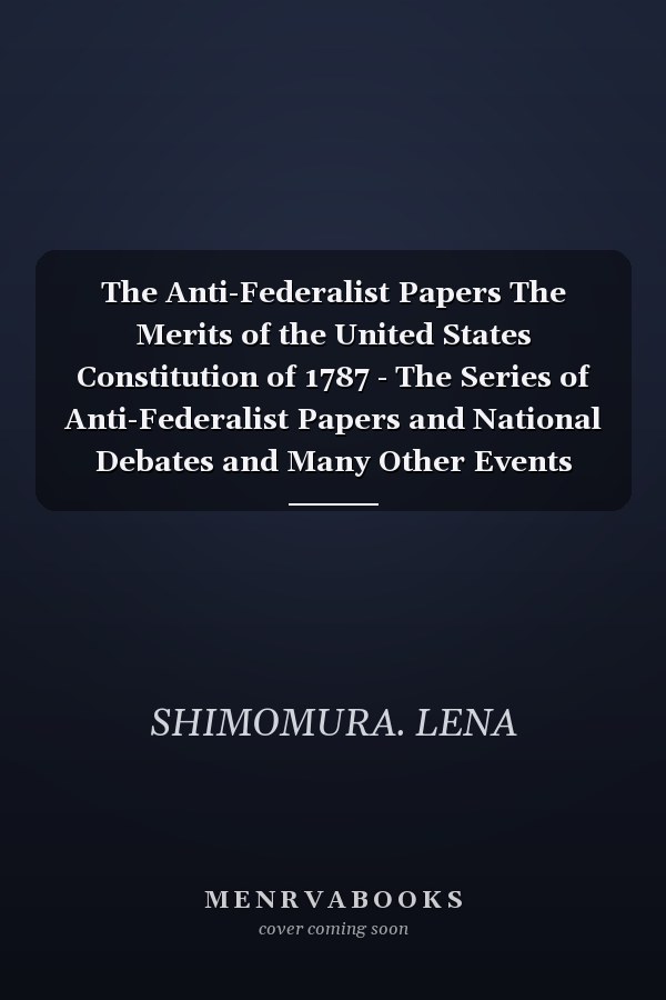 The Anti-Federalist Papers The Merits of the United States Constitution of 1787 - The Series of Anti-Federalist Papers and National Debates and Many Other Events (Part 2)