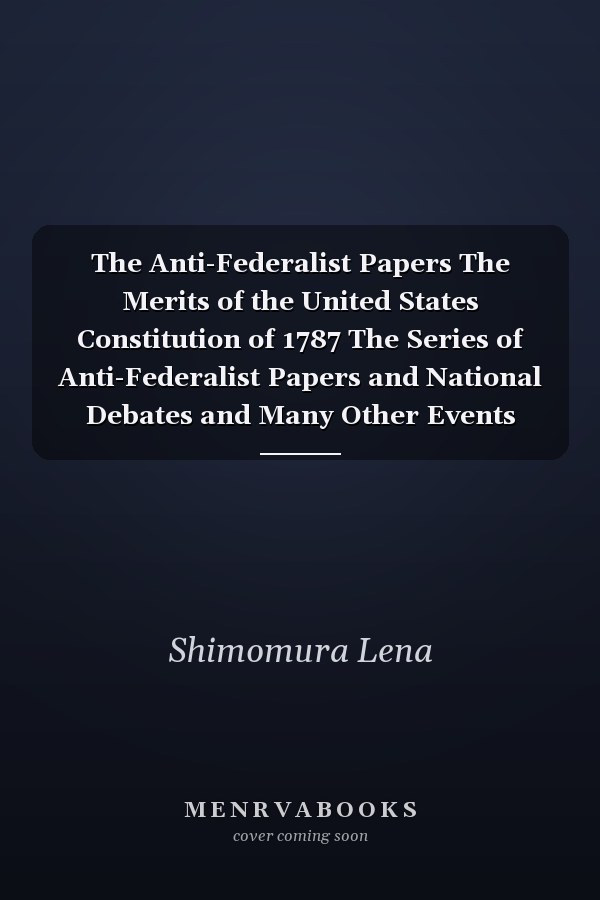 The Anti-Federalist Papers The Merits of the United States Constitution of 1787 The Series of Anti-Federalist Papers and National Debates and Many Other Events (Final Part)
