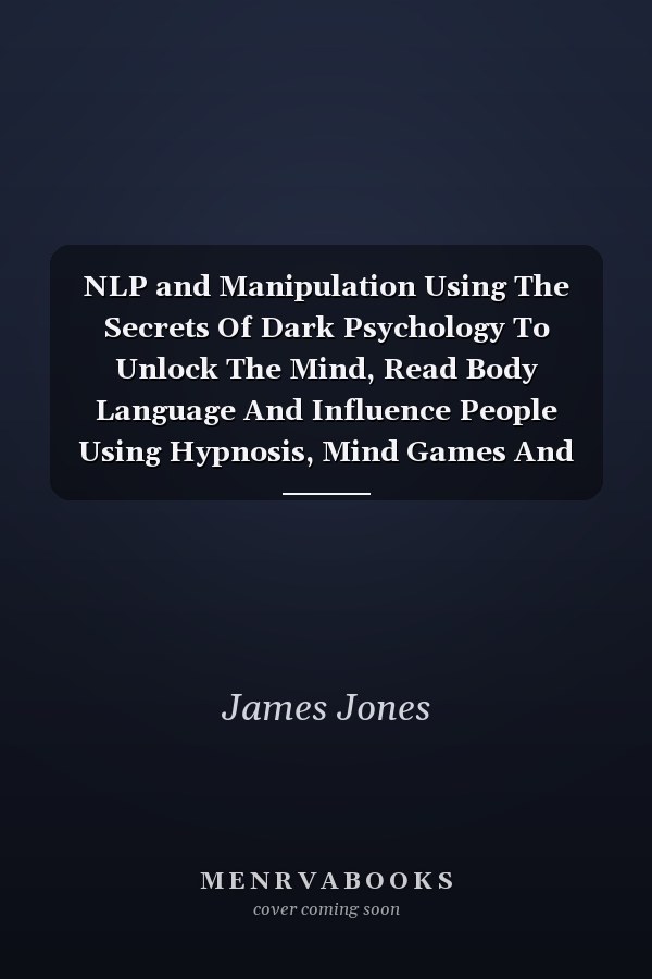 NLP and Manipulation Using The Secrets Of Dark Psychology To Unlock The Mind, Read Body Language And Influence People Using Hypnosis, Mind Games And Other Forms Of Persuasion