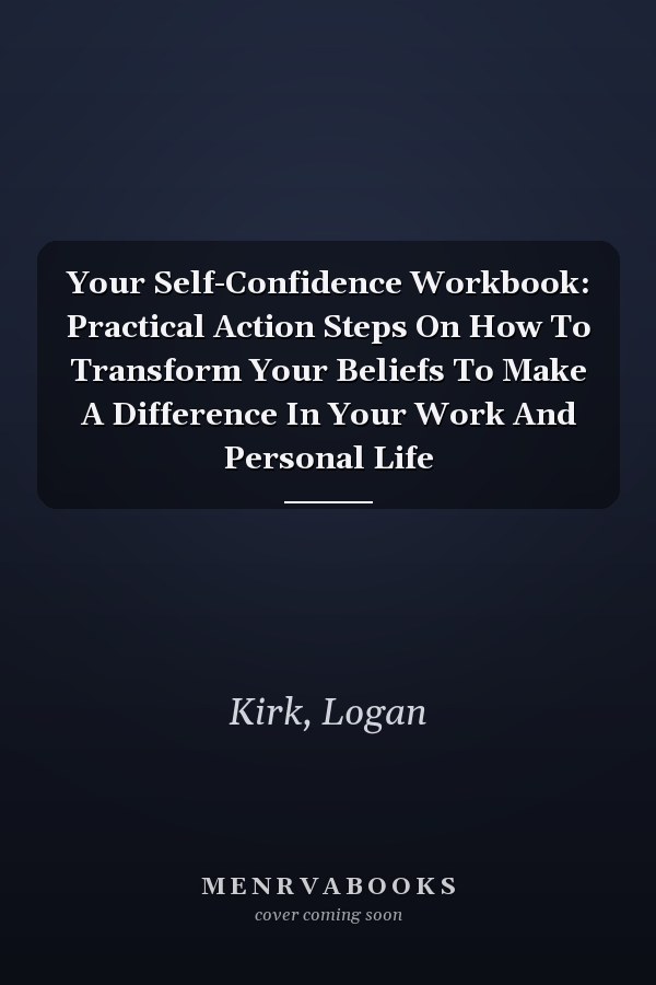 Your Self-Confidence Workbook: Practical Action Steps On How To Transform Your Beliefs To Make A Difference In Your Work And Personal Life