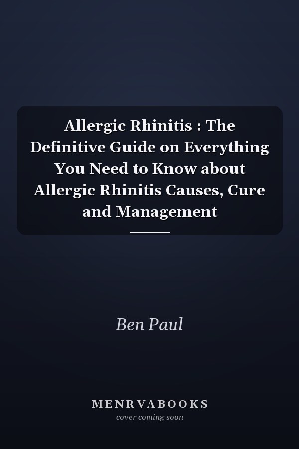 Allergic Rhinitis : The Definitive Guide on Everything You Need to Know about Allergic Rhinitis Causes, Cure and Management