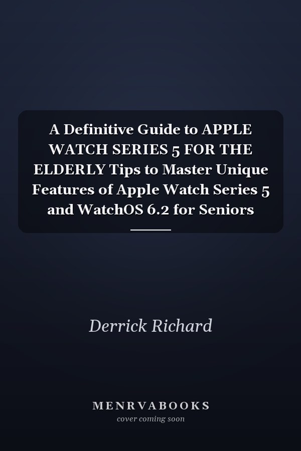 A Definitive Guide to APPLE WATCH SERIES 5 FOR THE ELDERLY Tips to Master Unique Features of Apple Watch Series 5 and WatchOS 6.2 for Seniors