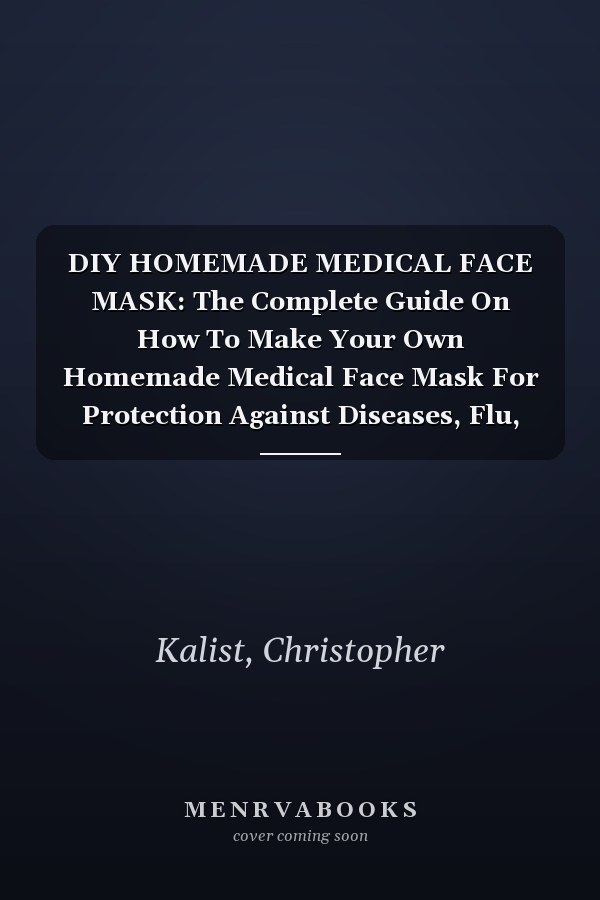 DIY HOMEMADE MEDICAL FACE MASK: The Complete Guide On How To Make Your Own Homemade Medical Face Mask For Protection Against Diseases, Flu, Viruses, Germs, And Bacteria
