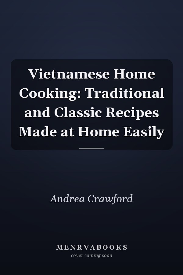 Vietnamese Home Cooking: Traditional and Classic Recipes Made at Home Easily