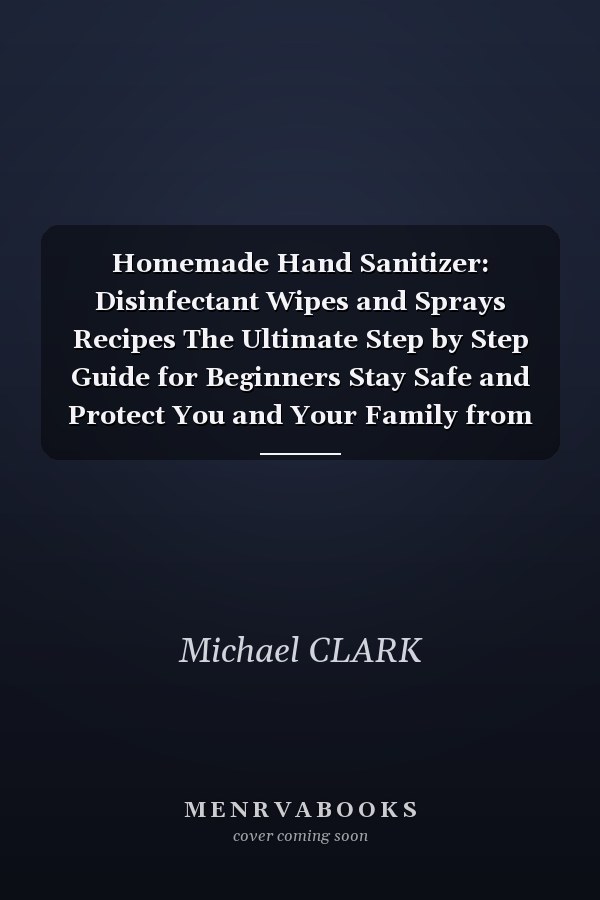 Homemade Hand Sanitizer: Disinfectant Wipes and Sprays Recipes The Ultimate Step by Step Guide for Beginners Stay Safe and Protect You and Your Family from Bacteria, Germs and Viruses