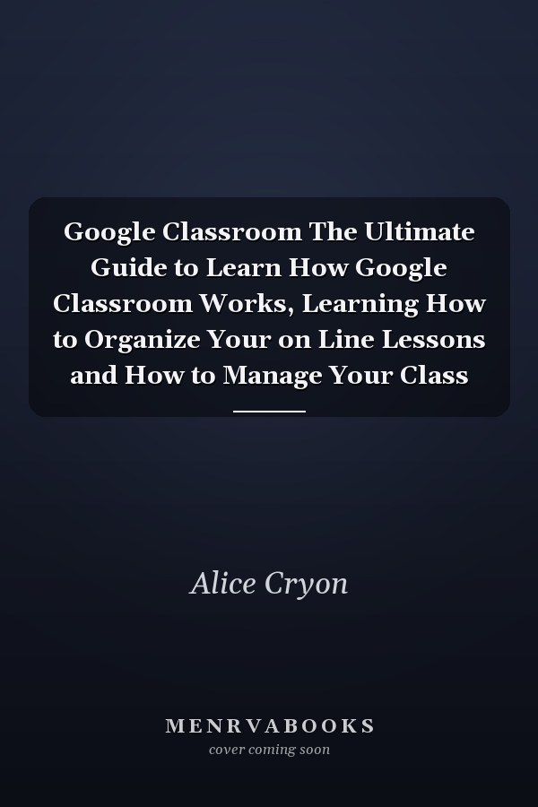 Google Classroom The Ultimate Guide to Learn How Google Classroom Works, Learning How to Organize Your on Line Lessons and How to Manage Your Class