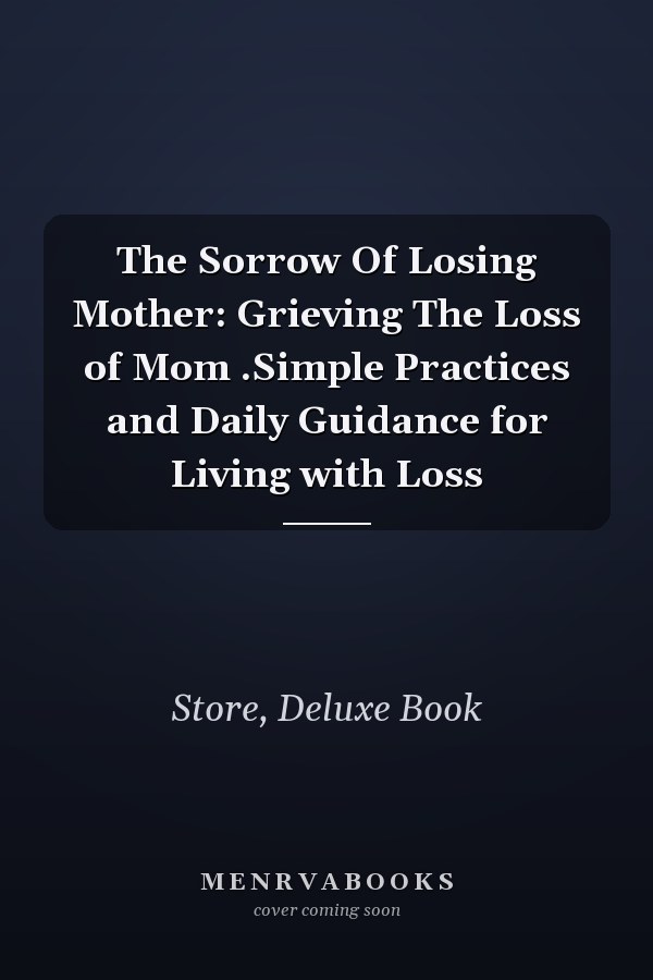 The Sorrow Of Losing Mother: Grieving The Loss of Mom .Simple Practices and Daily Guidance for Living with Loss