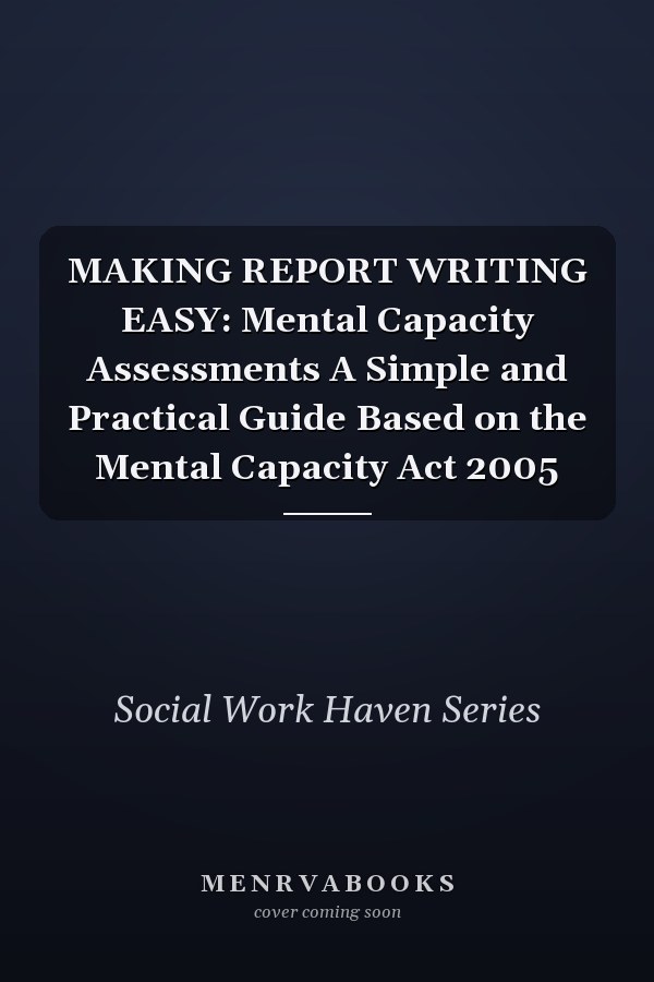 MAKING REPORT WRITING EASY: Mental Capacity Assessments A Simple and Practical Guide Based on the Mental Capacity Act 2005