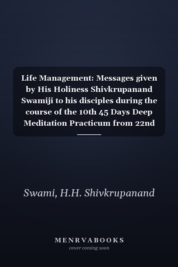 Life Management: Messages given by His Holiness Shivkrupanand Swamiji to his disciples during the course of the 10th 45 Days Deep Meditation Practicum from 22nd January to 7th March 2016