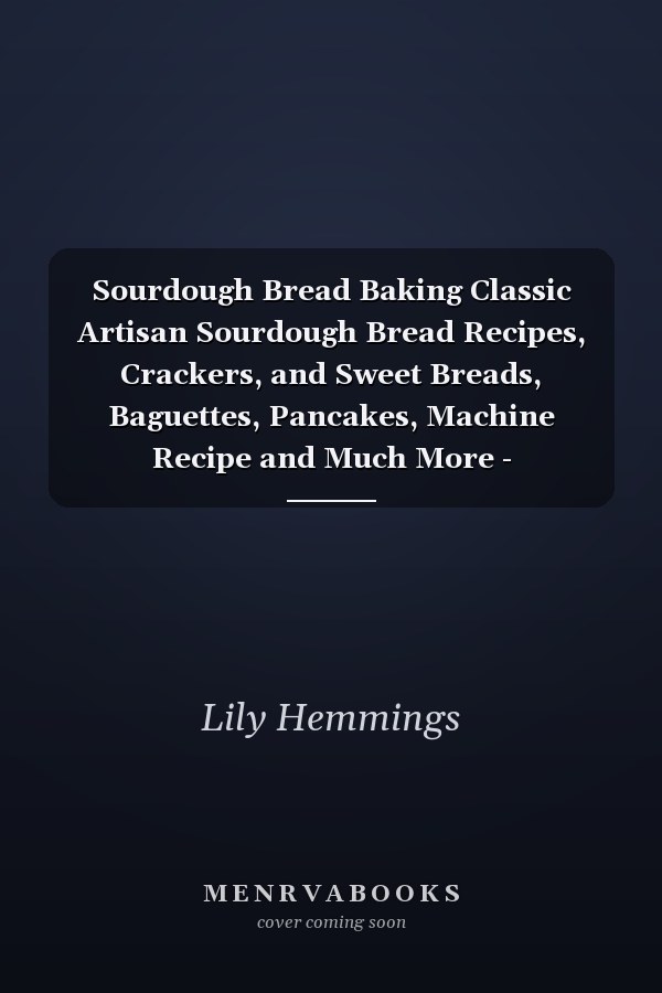 Sourdough Bread Baking Classic Artisan Sourdough Bread Recipes, Crackers, and Sweet Breads, Baguettes, Pancakes, Machine Recipe and Much More - Step-By-Step