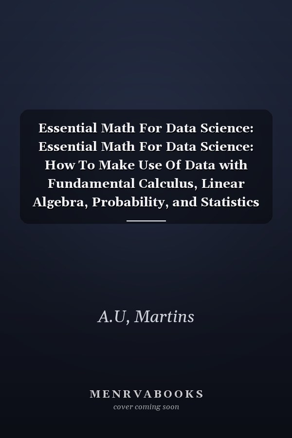 Essential Math For Data Science: Essential Math For Data Science: How To Make Use Of Data with Fundamental Calculus, Linear Algebra, Probability, and Statistics