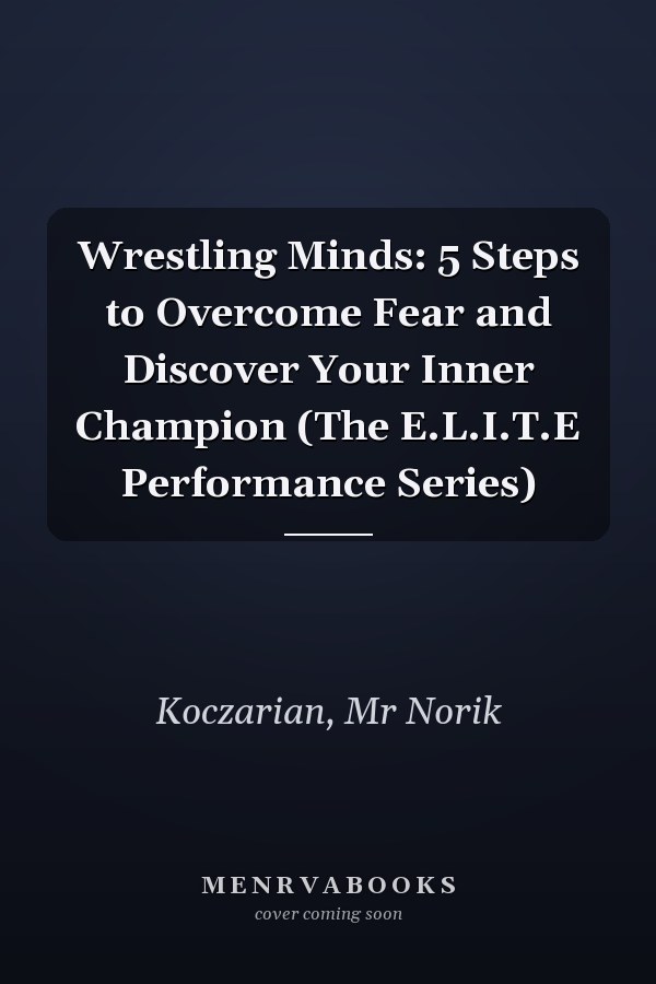 Wrestling Minds: 5 Steps to Overcome Fear and Discover Your Inner Champion (The E.L.I.T.E Performance Series)