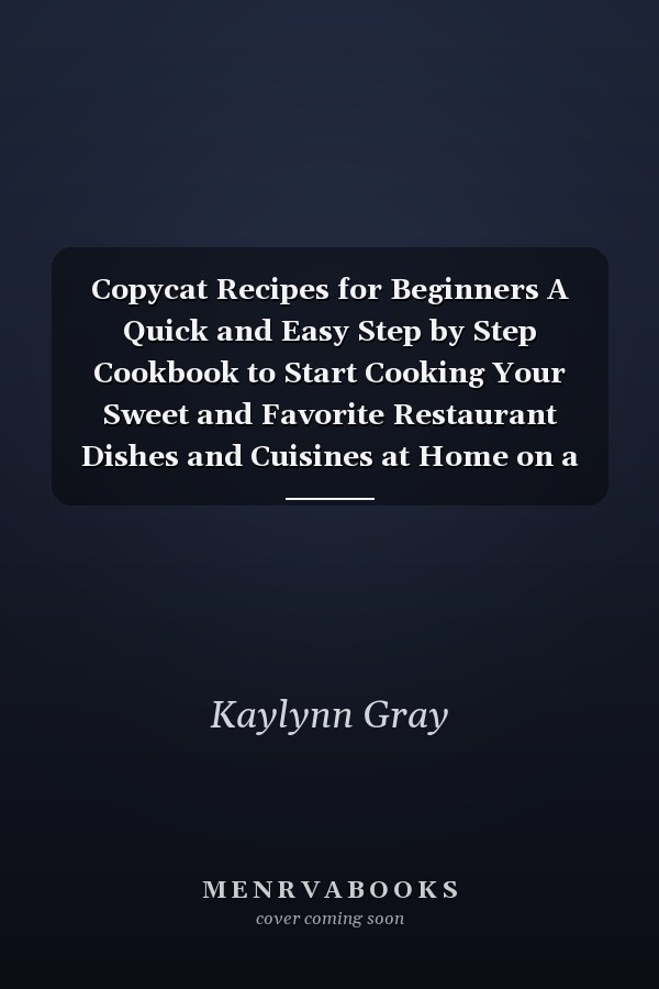Copycat Recipes for Beginners A Quick and Easy Step by Step Cookbook to Start Cooking Your Sweet and Favorite Restaurant Dishes and Cuisines at Home on a Budget