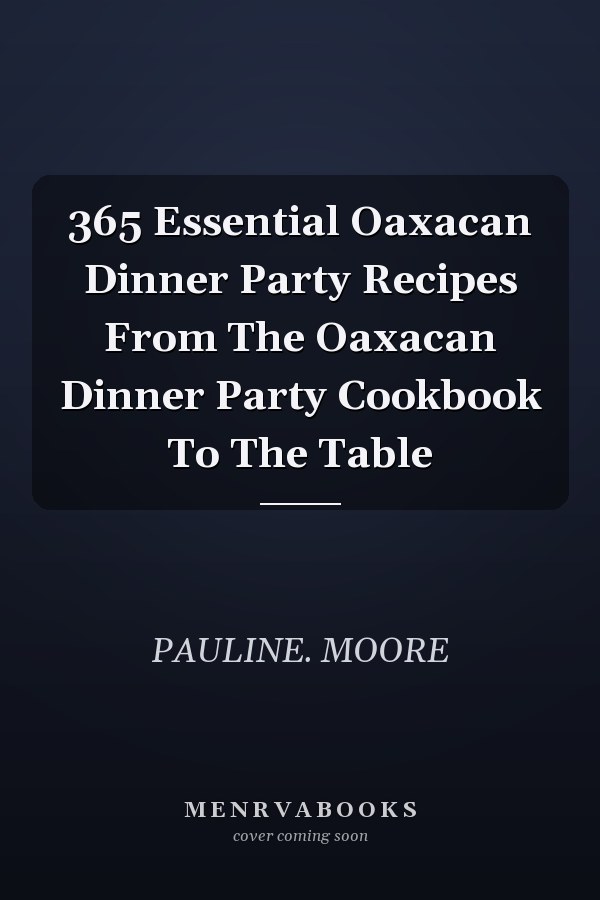 365 Essential Oaxacan Dinner Party Recipes From The Oaxacan Dinner Party Cookbook To The Table