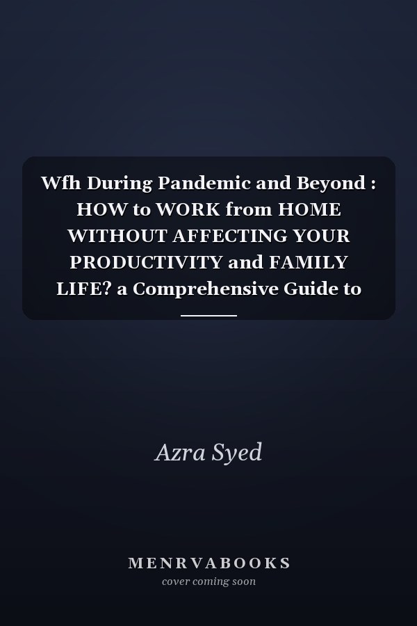 Wfh During Pandemic and Beyond : HOW to WORK from HOME WITHOUT AFFECTING YOUR PRODUCTIVITY and FAMILY LIFE? a Comprehensive Guide to Increase per Hour Productivity and Family Time