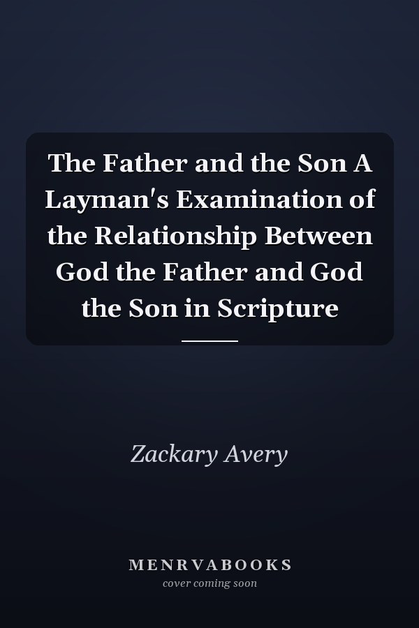 The Father and the Son A Layman's Examination of the Relationship Between God the Father and God the Son in Scripture