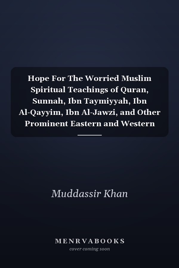 Hope For The Worried Muslim Spiritual Teachings of Quran, Sunnah, Ibn Taymiyyah, Ibn Al-Qayyim, Ibn Al-Jawzi, and Other Prominent Eastern and Western Scholars to Achieve a Positive Attitude