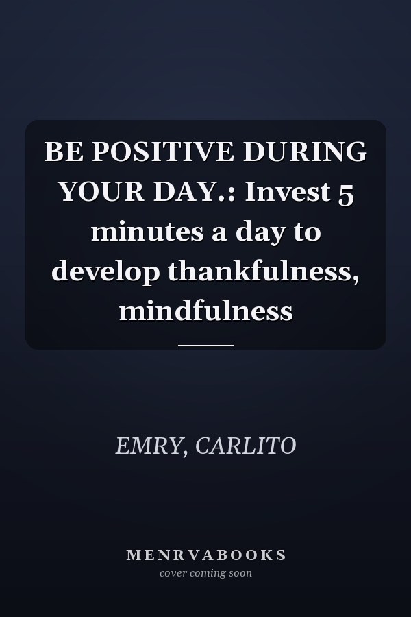 BE POSITIVE DURING YOUR DAY.: Invest 5 minutes a day to develop thankfulness, mindfulness
