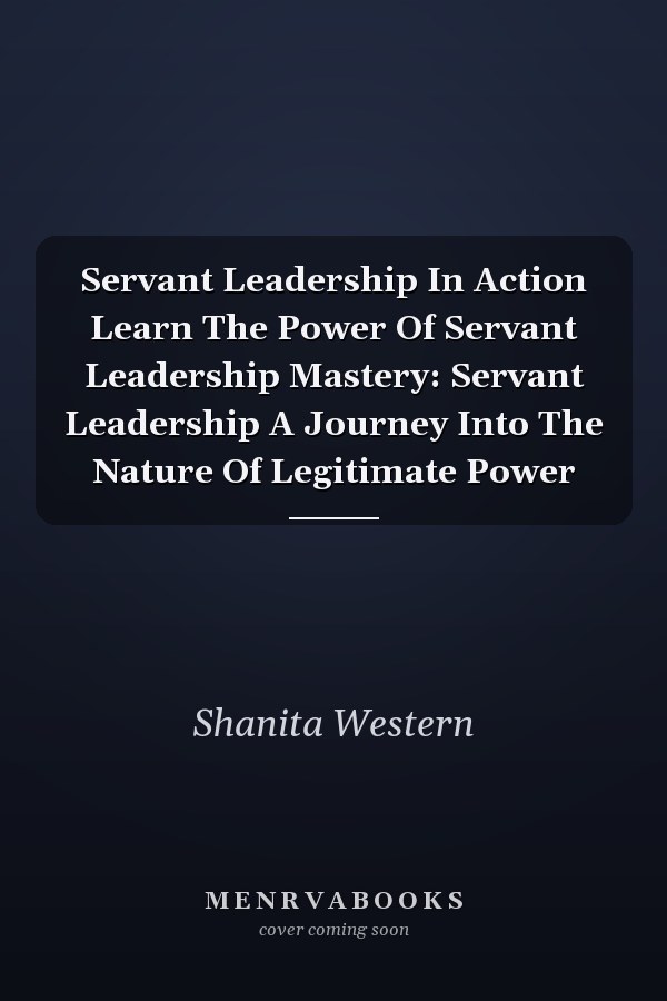 Servant Leadership In Action Learn The Power Of Servant Leadership Mastery: Servant Leadership A Journey Into The Nature Of Legitimate Power