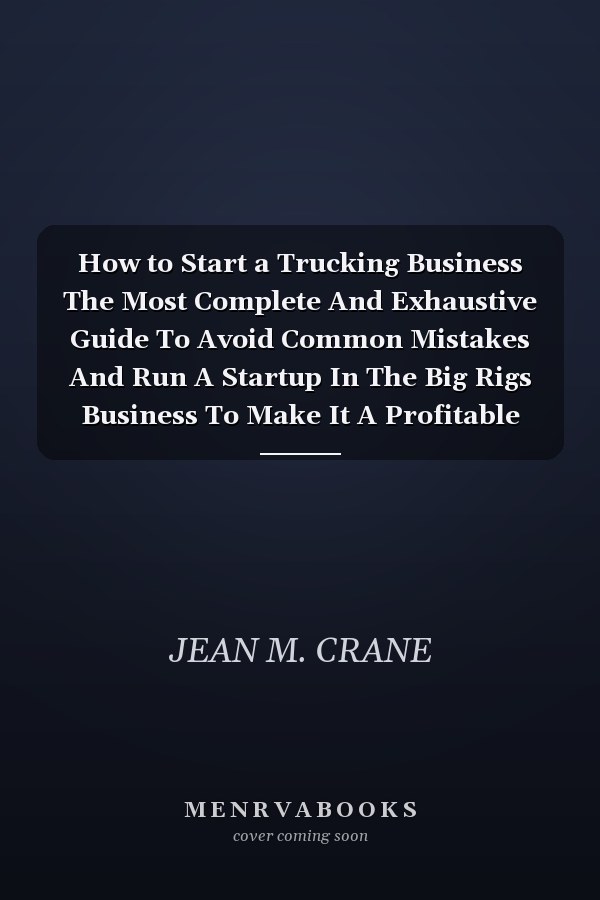 How to Start a Trucking Business The Most Complete And Exhaustive Guide To Avoid Common Mistakes And Run A Startup In The Big Rigs Business To Make It A Profitable And Long-Term Success.