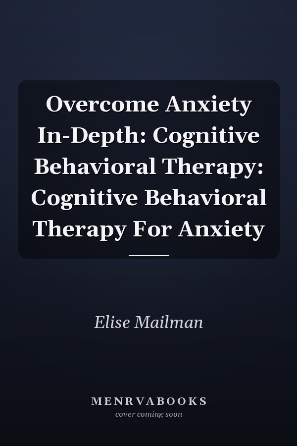 Overcome Anxiety In-Depth: Cognitive Behavioral Therapy: Cognitive Behavioral Therapy For Anxiety