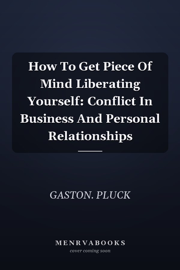 How To Get Piece Of Mind Liberating Yourself: Conflict In Business And Personal Relationships