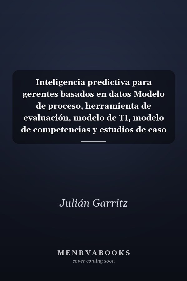 Inteligencia predictiva para gerentes basados en datos Modelo de proceso, herramienta de evaluación, modelo de TI, modelo de competencias y estudios de caso