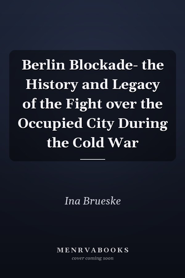 Berlin Blockade- the History and Legacy of the Fight over the Occupied City During the Cold War