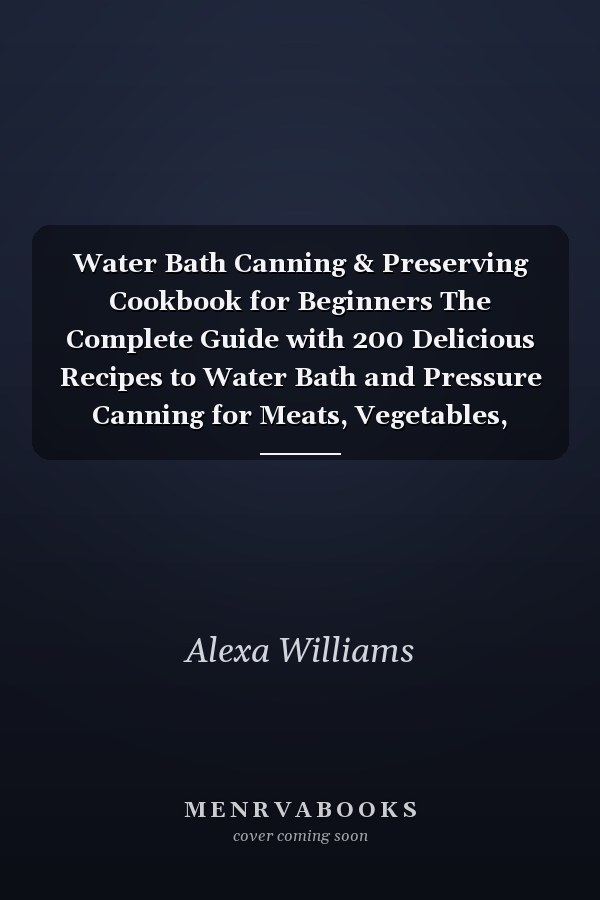 Water Bath Canning & Preserving Cookbook for Beginners The Complete Guide with 200 Delicious Recipes to Water Bath and Pressure Canning for Meats, Vegetables, Meals in a Jar, and More