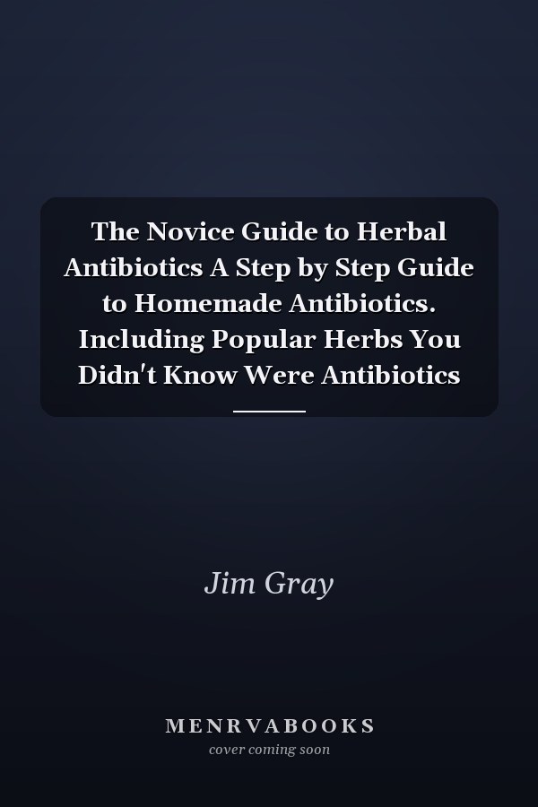 The Novice Guide to Herbal Antibiotics A Step by Step Guide to Homemade Antibiotics. Including Popular Herbs You Didn't Know Were Antibiotics
