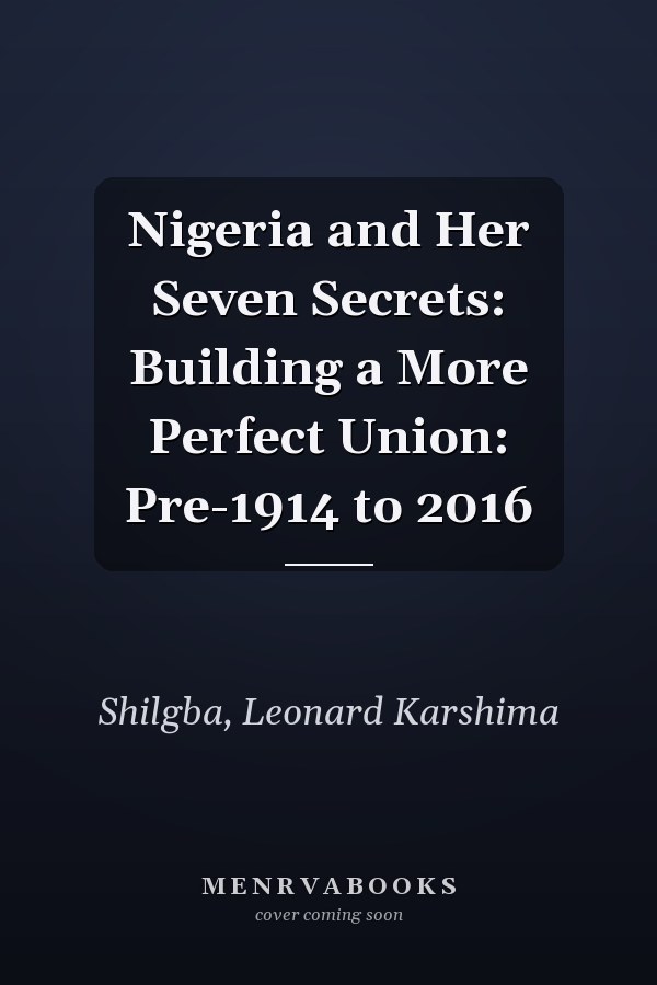 Nigeria and Her Seven Secrets: Building a More Perfect Union: Pre-1914 to 2016